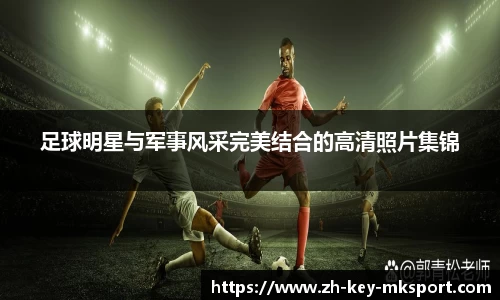 足球明星与军事风采完美结合的高清照片集锦